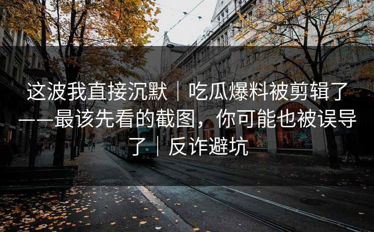 这波我直接沉默｜吃瓜爆料被剪辑了——最该先看的截图，你可能也被误导了｜反诈避坑