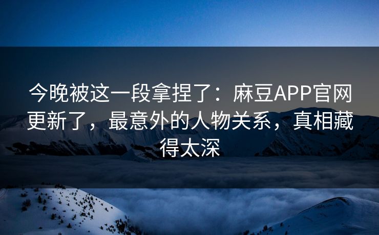 今晚被这一段拿捏了：麻豆APP官网更新了，最意外的人物关系，真相藏得太深