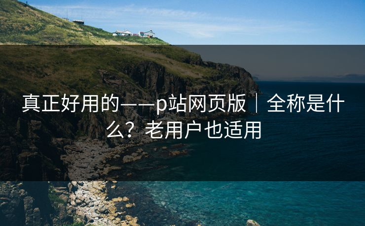 真正好用的——p站网页版｜全称是什么？老用户也适用