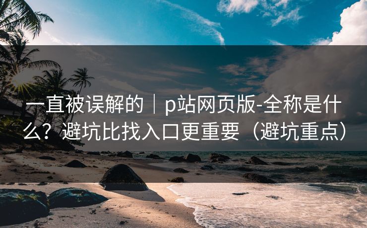 一直被误解的｜p站网页版-全称是什么？避坑比找入口更重要（避坑重点）