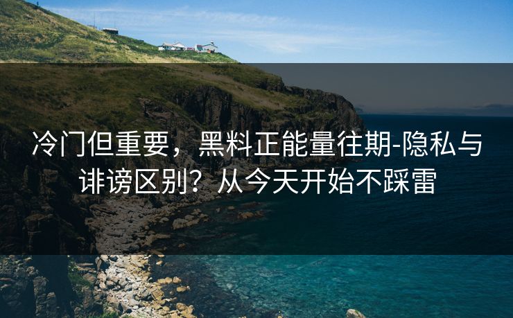 冷门但重要，黑料正能量往期-隐私与诽谤区别？从今天开始不踩雷