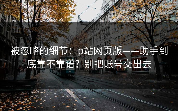 被忽略的细节：p站网页版——助手到底靠不靠谱？别把账号交出去