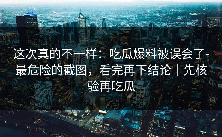 这次真的不一样：吃瓜爆料被误会了-最危险的截图，看完再下结论｜先核验再吃瓜