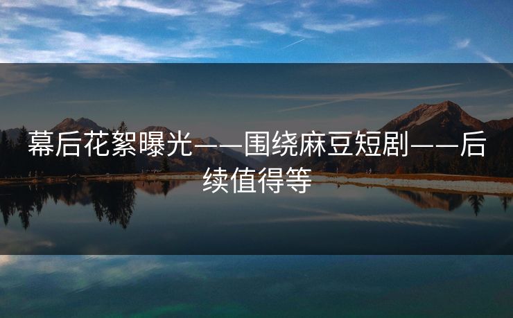 幕后花絮曝光——围绕麻豆短剧——后续值得等