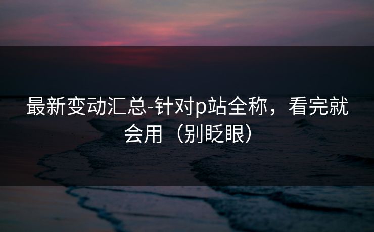 最新变动汇总-针对p站全称，看完就会用（别眨眼）