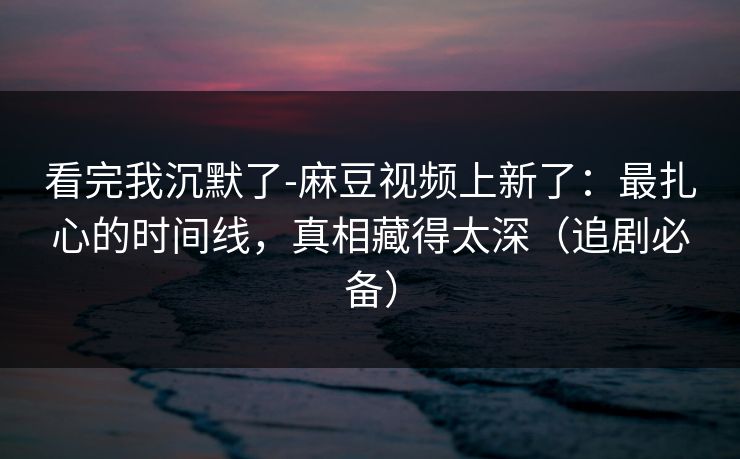 看完我沉默了-麻豆视频上新了：最扎心的时间线，真相藏得太深（追剧必备）