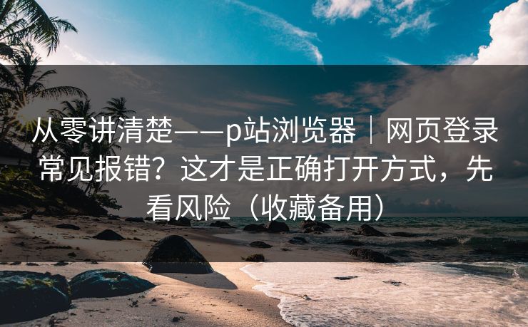 从零讲清楚——p站浏览器｜网页登录常见报错？这才是正确打开方式，先看风险（收藏备用）