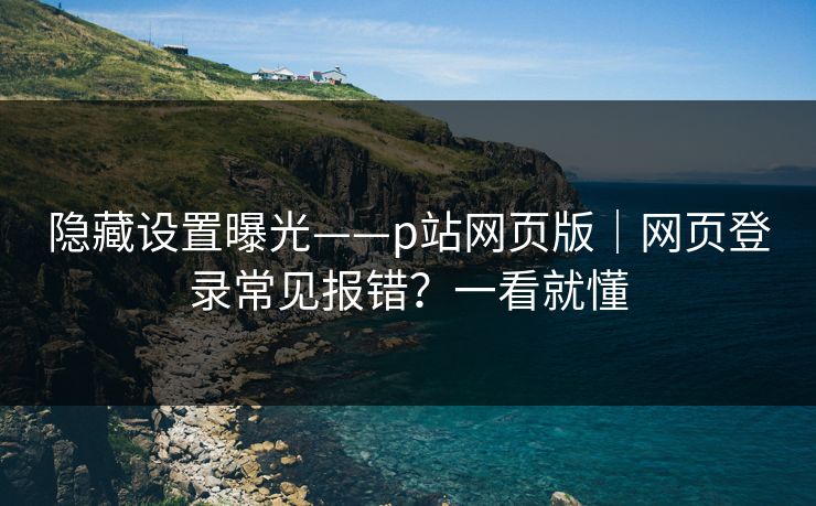 隐藏设置曝光——p站网页版｜网页登录常见报错？一看就懂