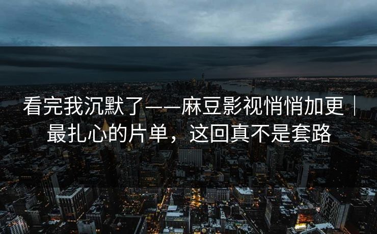 看完我沉默了——麻豆影视悄悄加更｜最扎心的片单，这回真不是套路