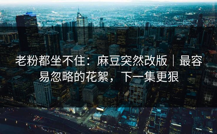 老粉都坐不住：麻豆突然改版｜最容易忽略的花絮，下一集更狠