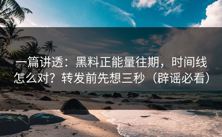 一篇讲透：黑料正能量往期，时间线怎么对？转发前先想三秒（辟谣必看）