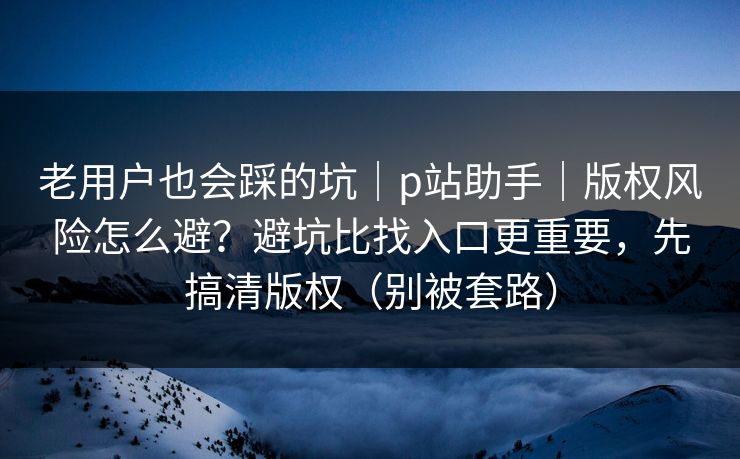 老用户也会踩的坑｜p站助手｜版权风险怎么避？避坑比找入口更重要，先搞清版权（别被套路）