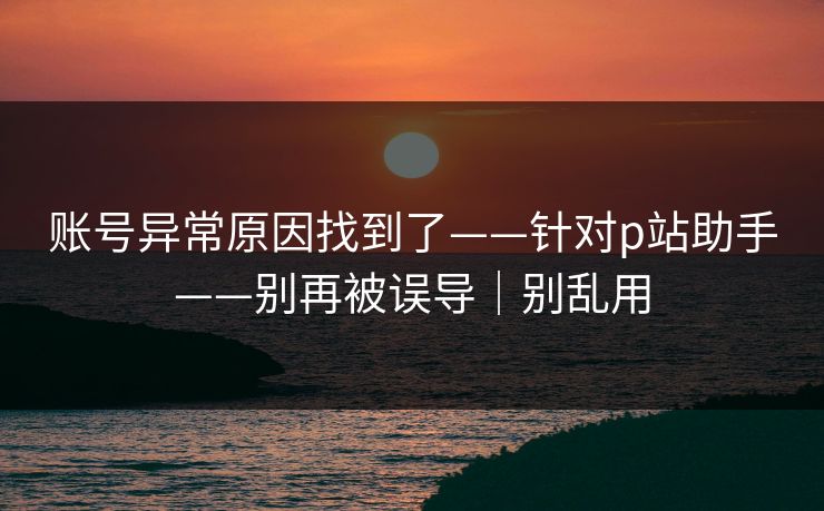 账号异常原因找到了——针对p站助手——别再被误导｜别乱用