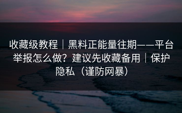 收藏级教程｜黑料正能量往期——平台举报怎么做？建议先收藏备用｜保护隐私（谨防网暴）