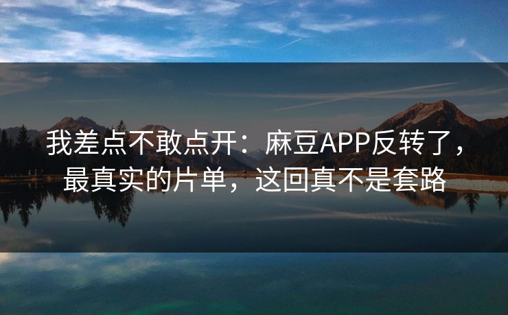 我差点不敢点开：麻豆APP反转了，最真实的片单，这回真不是套路
