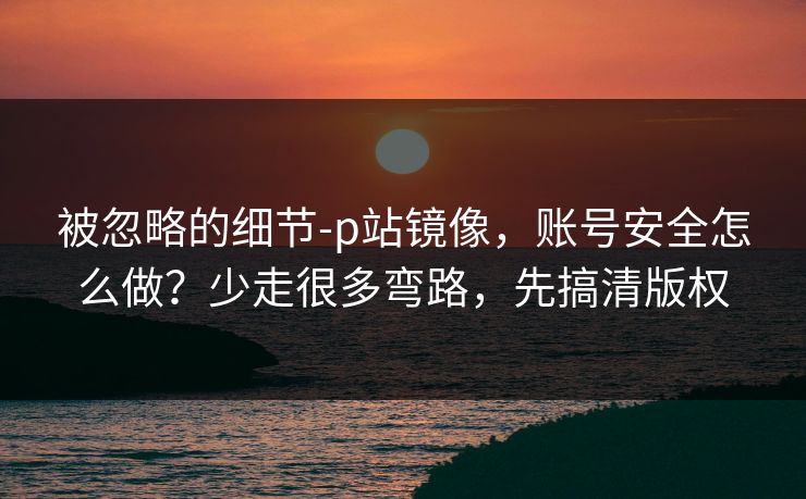 被忽略的细节-p站镜像，账号安全怎么做？少走很多弯路，先搞清版权