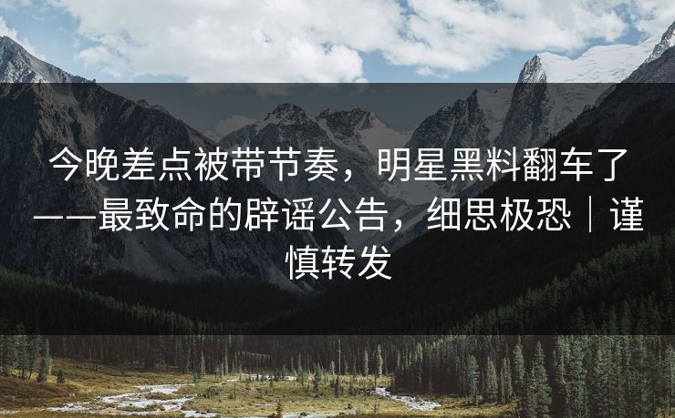 今晚差点被带节奏，明星黑料翻车了——最致命的辟谣公告，细思极恐｜谨慎转发