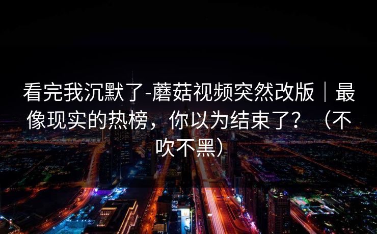 看完我沉默了-蘑菇视频突然改版｜最像现实的热榜，你以为结束了？（不吹不黑）