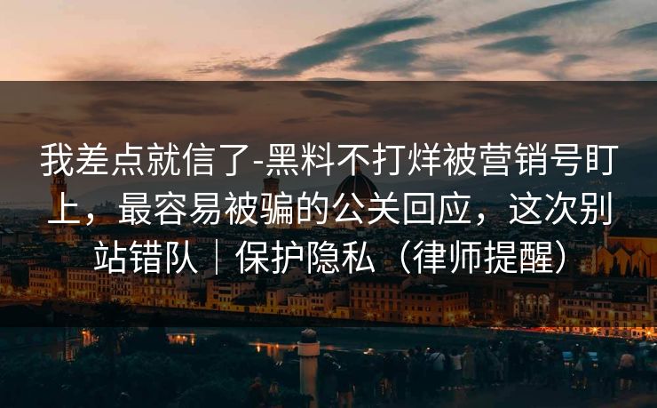 我差点就信了-黑料不打烊被营销号盯上，最容易被骗的公关回应，这次别站错队｜保护隐私（律师提醒）