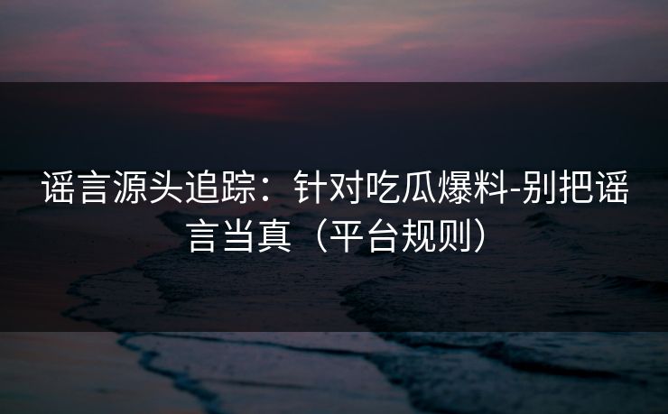谣言源头追踪：针对吃瓜爆料-别把谣言当真（平台规则）