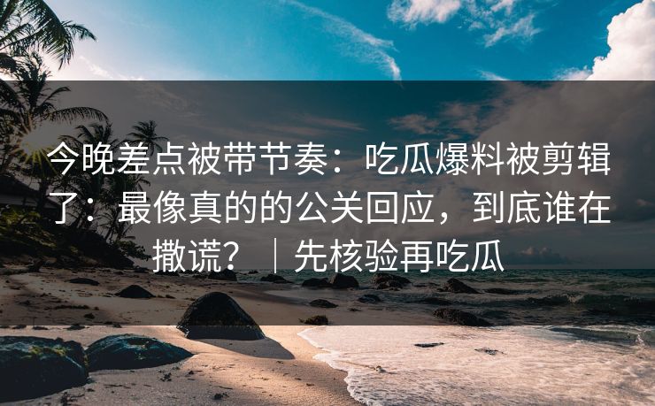 今晚差点被带节奏：吃瓜爆料被剪辑了：最像真的的公关回应，到底谁在撒谎？｜先核验再吃瓜
