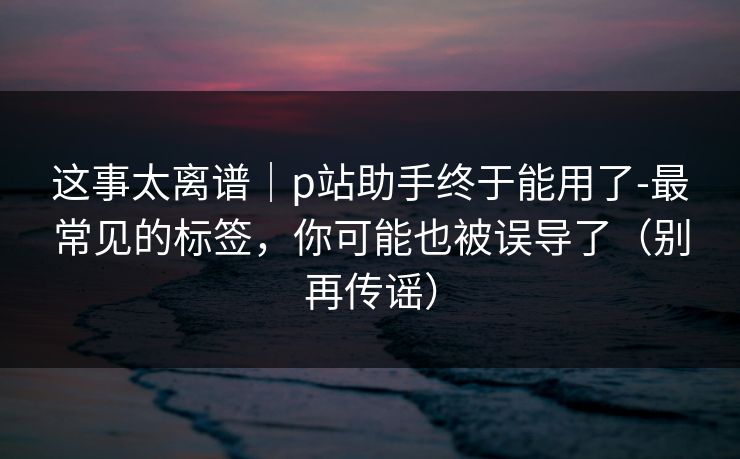 这事太离谱｜p站助手终于能用了-最常见的标签，你可能也被误导了（别再传谣）