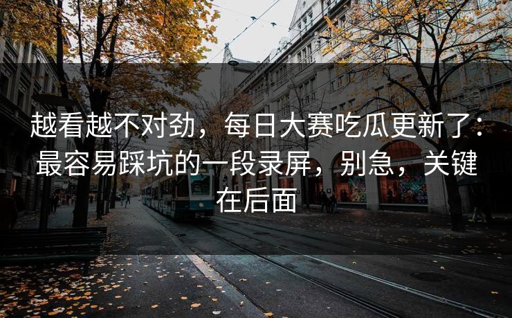 越看越不对劲，每日大赛吃瓜更新了：最容易踩坑的一段录屏，别急，关键在后面