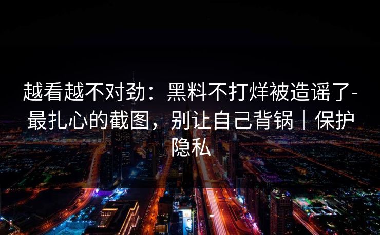 越看越不对劲：黑料不打烊被造谣了-最扎心的截图，别让自己背锅｜保护隐私
