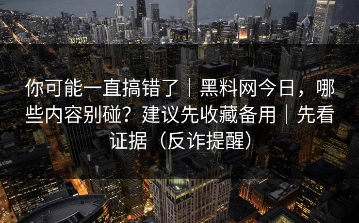 你可能一直搞错了｜黑料网今日，哪些内容别碰？建议先收藏备用｜先看证据（反诈提醒）