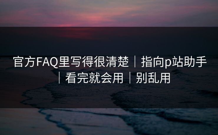 官方FAQ里写得很清楚｜指向p站助手｜看完就会用｜别乱用
