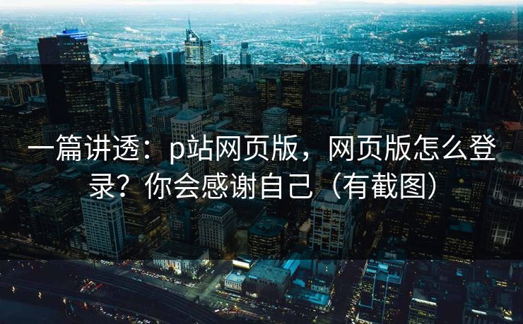 一篇讲透：p站网页版，网页版怎么登录？你会感谢自己（有截图）