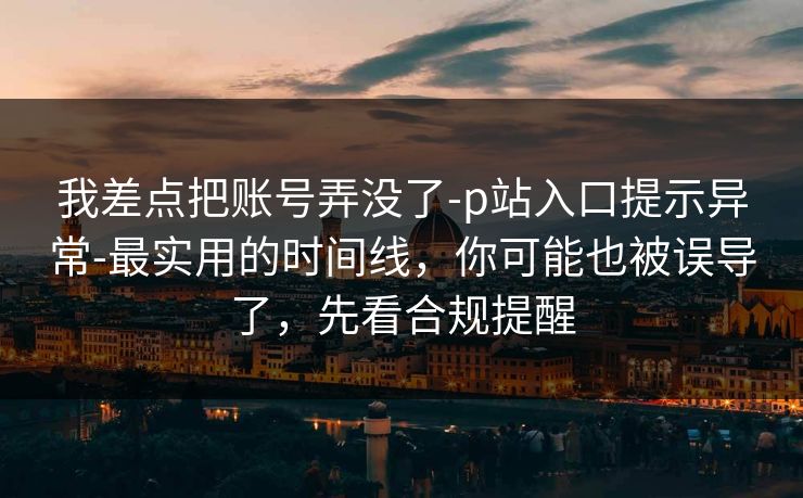 我差点把账号弄没了-p站入口提示异常-最实用的时间线，你可能也被误导了，先看合规提醒