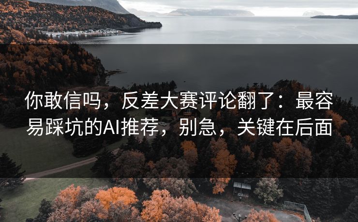 你敢信吗，反差大赛评论翻了：最容易踩坑的AI推荐，别急，关键在后面