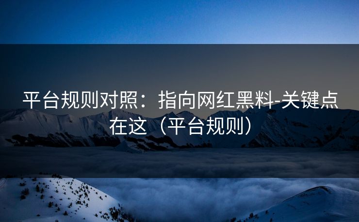 平台规则对照：指向网红黑料-关键点在这（平台规则）