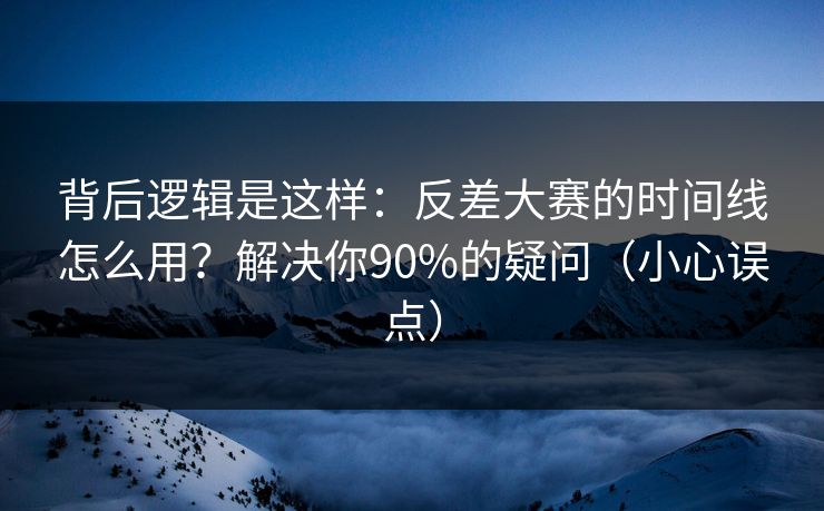 背后逻辑是这样：反差大赛的时间线怎么用？解决你90%的疑问（小心误点）