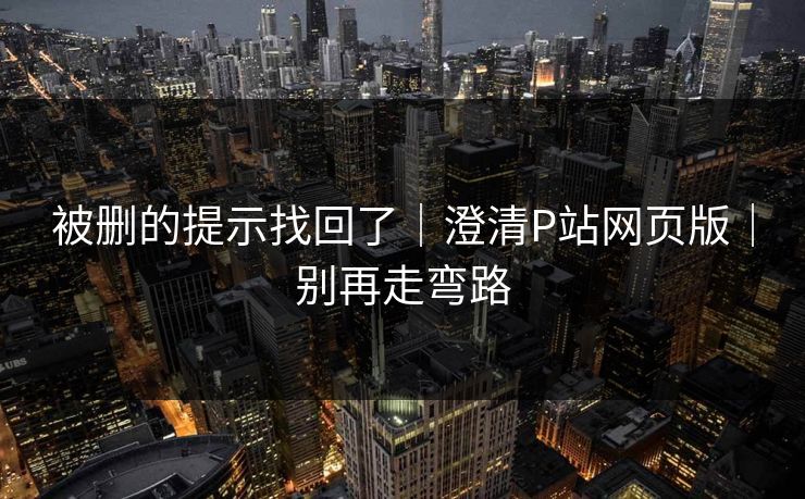 被删的提示找回了｜澄清P站网页版｜别再走弯路