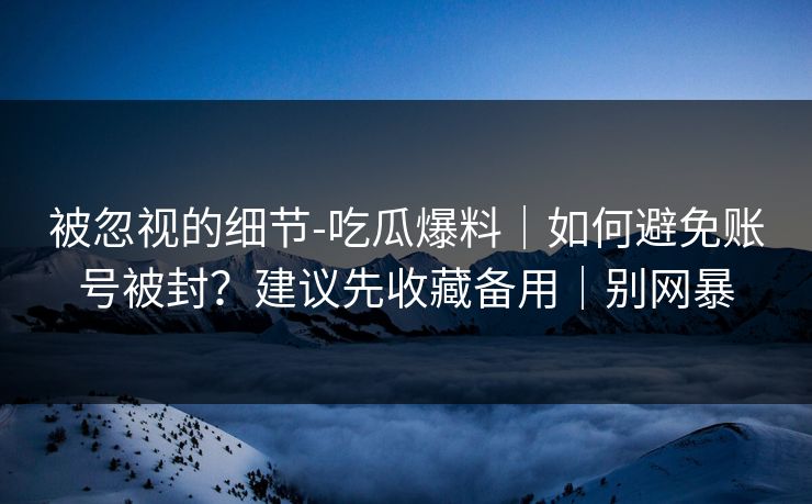 被忽视的细节-吃瓜爆料｜如何避免账号被封？建议先收藏备用｜别网暴