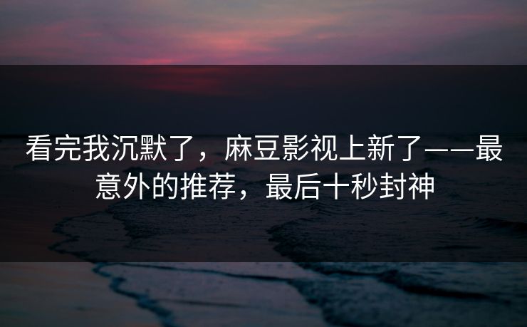 看完我沉默了，麻豆影视上新了——最意外的推荐，最后十秒封神