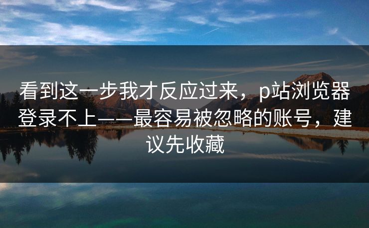 看到这一步我才反应过来，p站浏览器登录不上——最容易被忽略的账号，建议先收藏