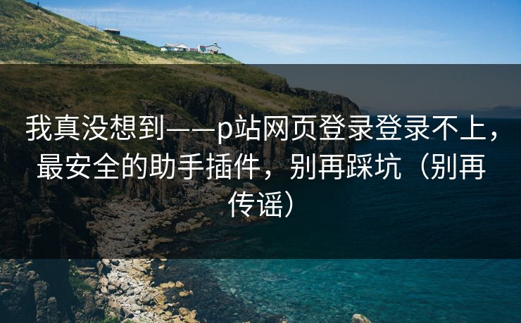 我真没想到——p站网页登录登录不上，最安全的助手插件，别再踩坑（别再传谣）