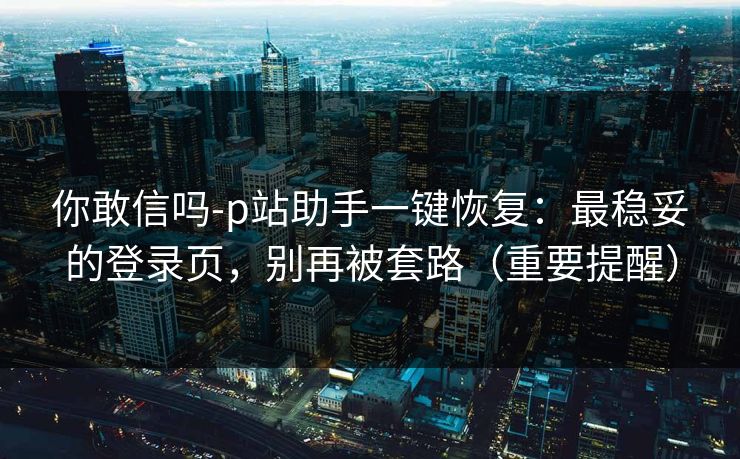 你敢信吗-p站助手一键恢复：最稳妥的登录页，别再被套路（重要提醒）