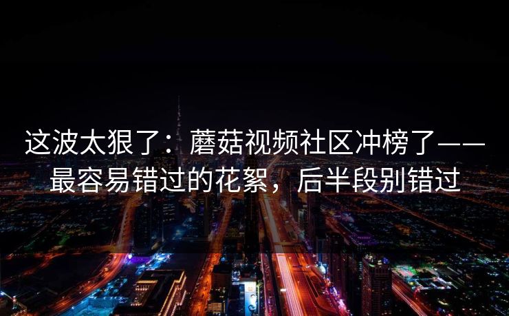 这波太狠了：蘑菇视频社区冲榜了——最容易错过的花絮，后半段别错过