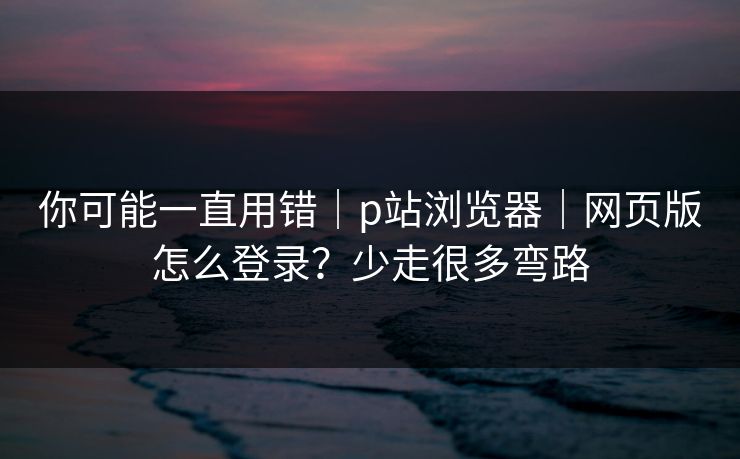 你可能一直用错｜p站浏览器｜网页版怎么登录？少走很多弯路