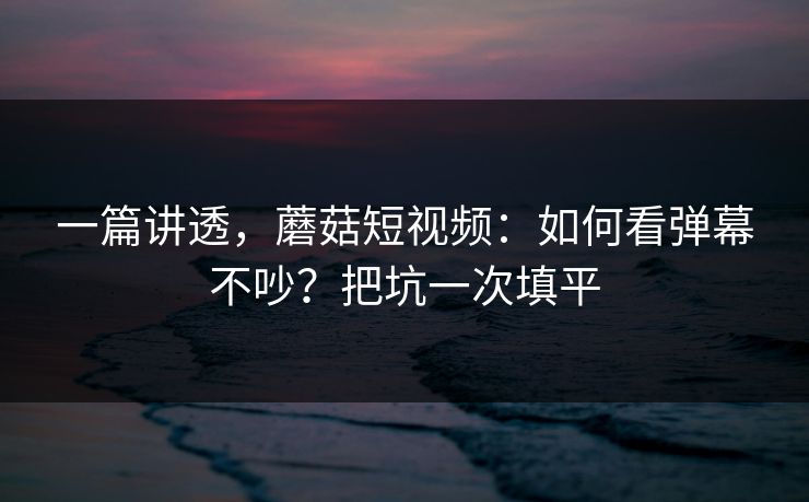 一篇讲透，蘑菇短视频：如何看弹幕不吵？把坑一次填平