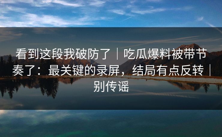 看到这段我破防了｜吃瓜爆料被带节奏了：最关键的录屏，结局有点反转｜别传谣