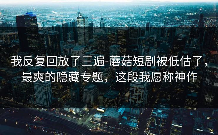 我反复回放了三遍-蘑菇短剧被低估了，最爽的隐藏专题，这段我愿称神作