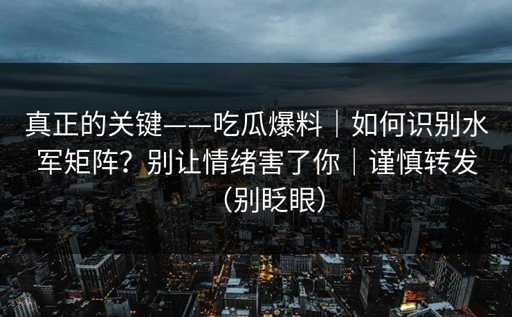 真正的关键——吃瓜爆料｜如何识别水军矩阵？别让情绪害了你｜谨慎转发（别眨眼）