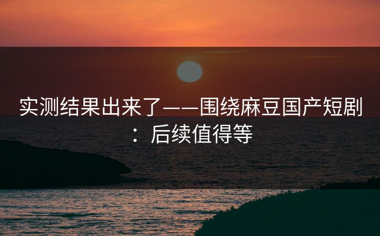 实测结果出来了——围绕麻豆国产短剧：后续值得等
