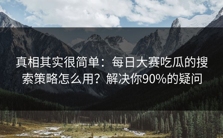 真相其实很简单：每日大赛吃瓜的搜索策略怎么用？解决你90%的疑问