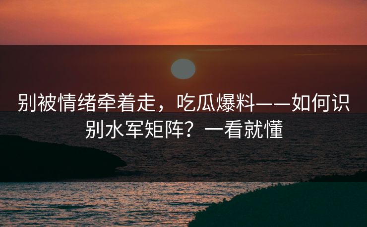别被情绪牵着走，吃瓜爆料——如何识别水军矩阵？一看就懂